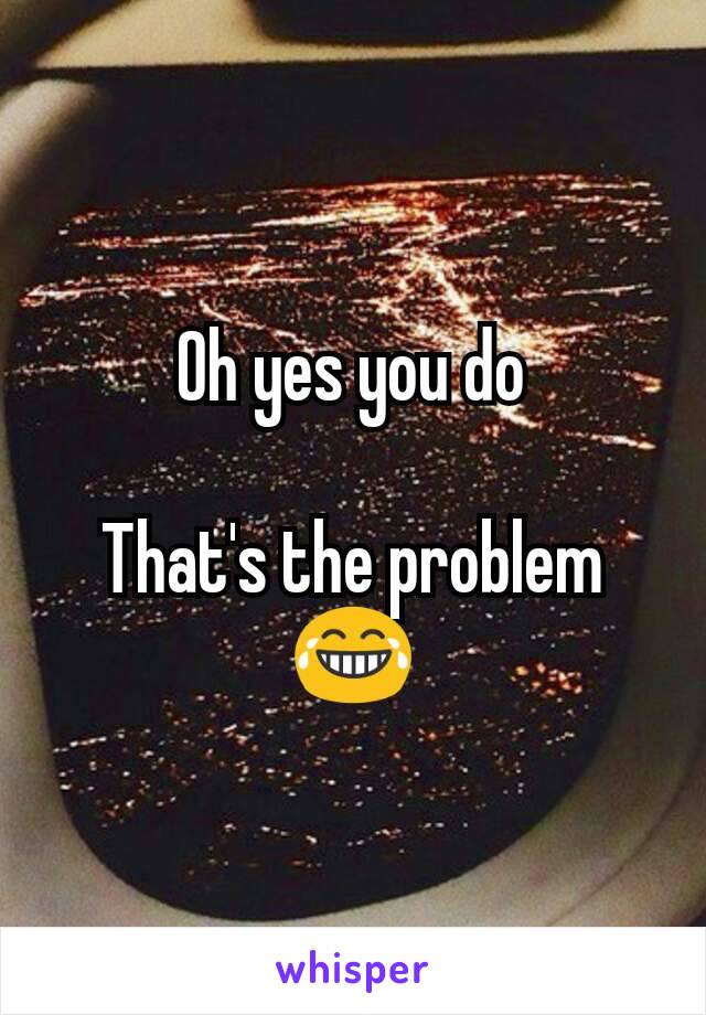 Oh yes you do

That's the problem 😂