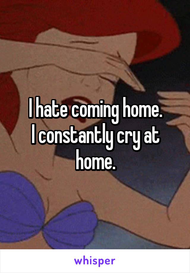 I hate coming home.
I constantly cry at home.
