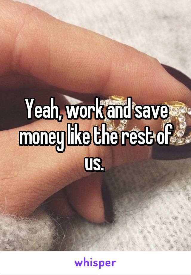 Yeah, work and save money like the rest of us. 