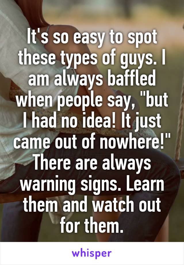 It's so easy to spot these types of guys. I am always baffled when people say, "but I had no idea! It just came out of nowhere!" There are always warning signs. Learn them and watch out for them.
