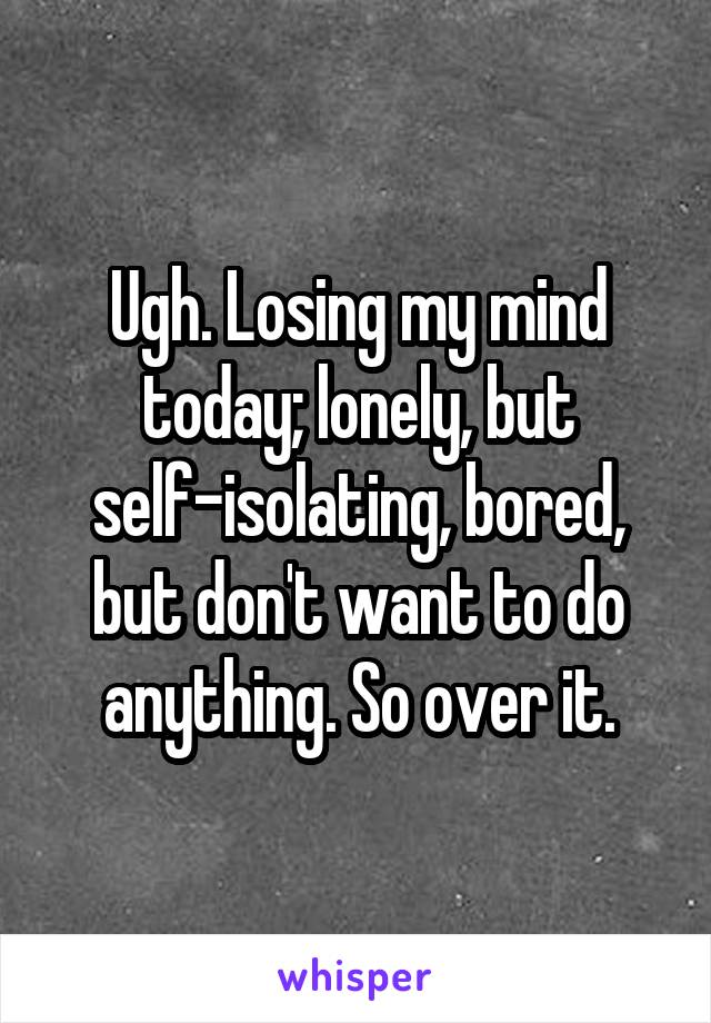 Ugh. Losing my mind today; lonely, but self-isolating, bored, but don't want to do anything. So over it.