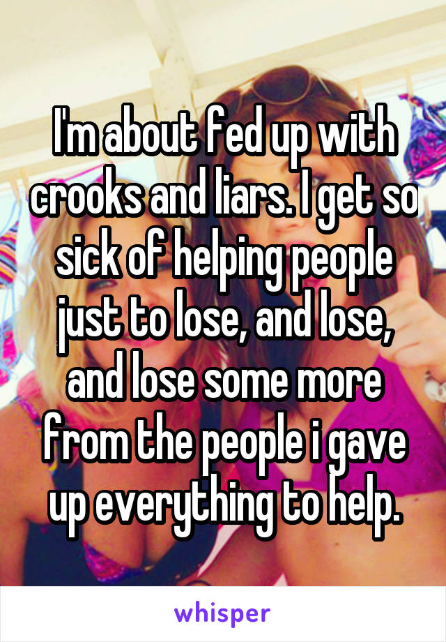 I'm about fed up with crooks and liars. I get so sick of helping people just to lose, and lose, and lose some more from the people i gave up everything to help.