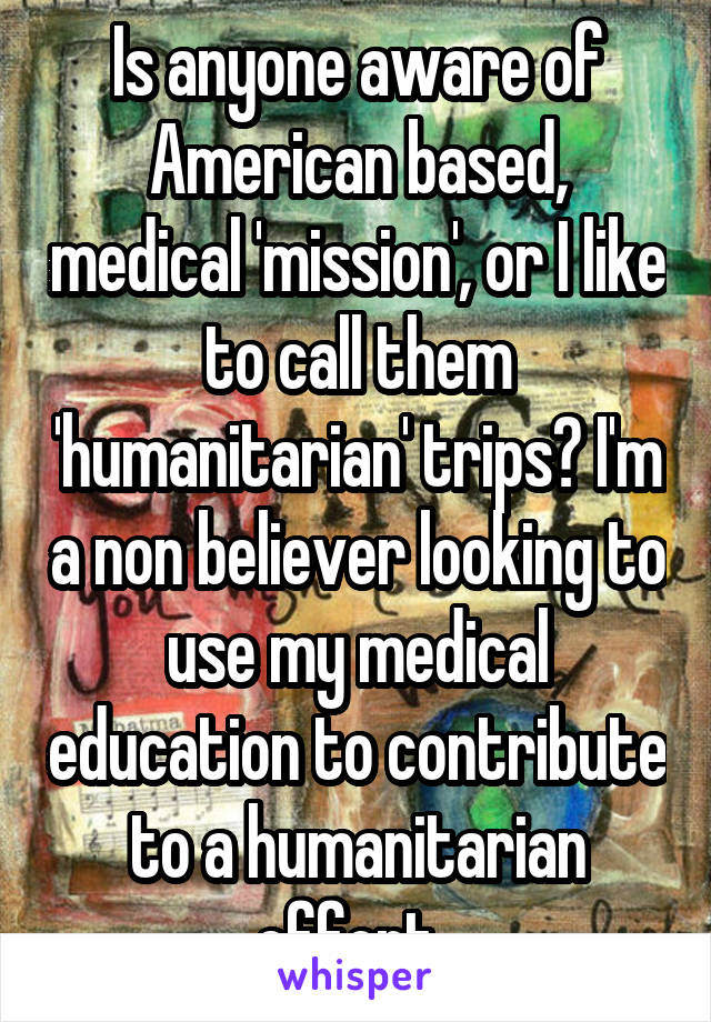 Is anyone aware of American based, medical 'mission', or I like to call them 'humanitarian' trips? I'm a non believer looking to use my medical education to contribute to a humanitarian effort. 