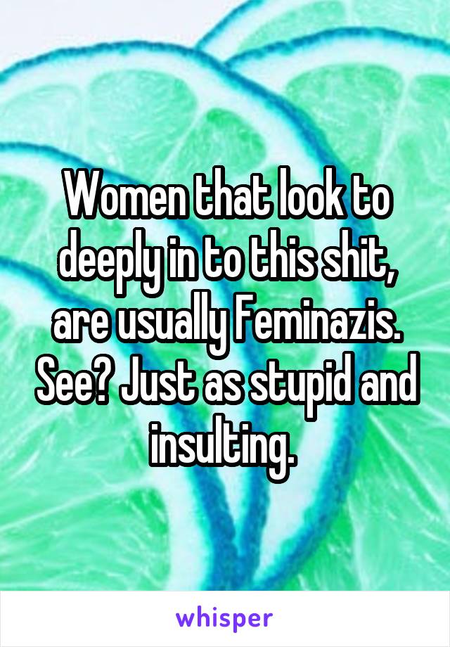 Women that look to deeply in to this shit, are usually Feminazis. See? Just as stupid and insulting. 