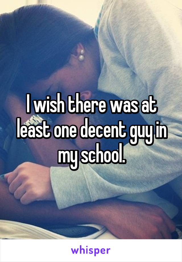 I wish there was at least one decent guy in my school.