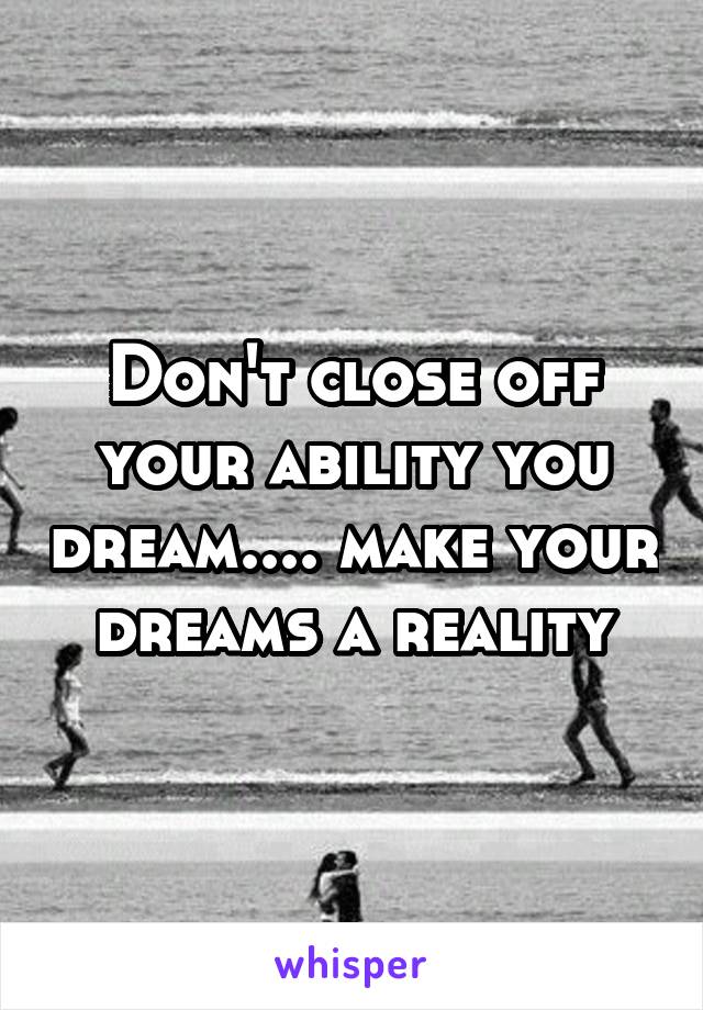 Don't close off your ability you dream.... make your dreams a reality