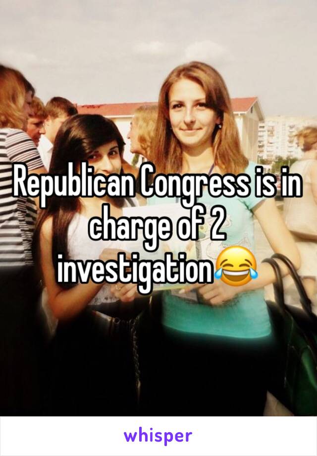 Republican Congress is in charge of 2 investigation😂