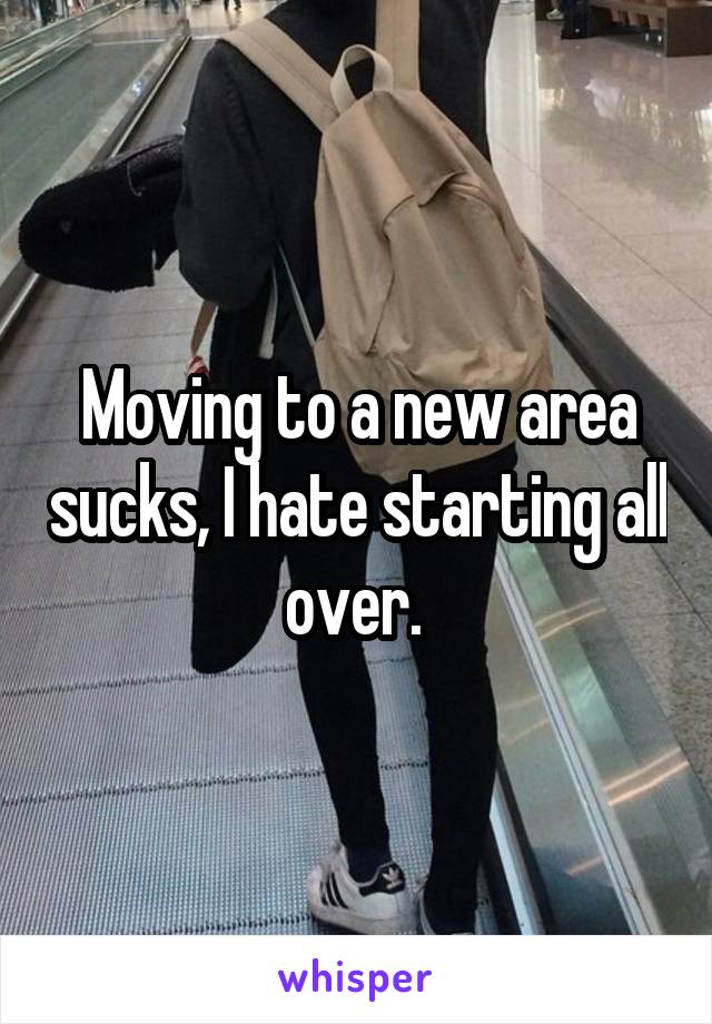 Moving to a new area sucks, I hate starting all over. 