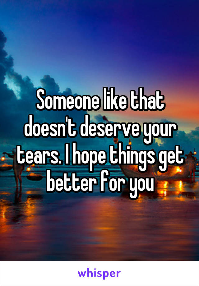 Someone like that doesn't deserve your tears. I hope things get better for you