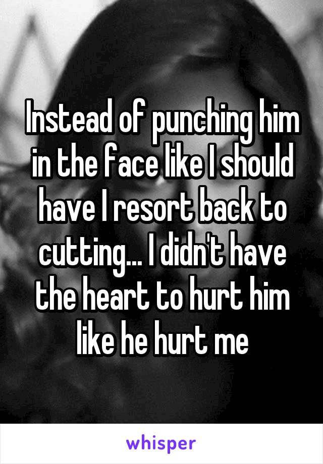Instead of punching him in the face like I should have I resort back to cutting... I didn't have the heart to hurt him like he hurt me
