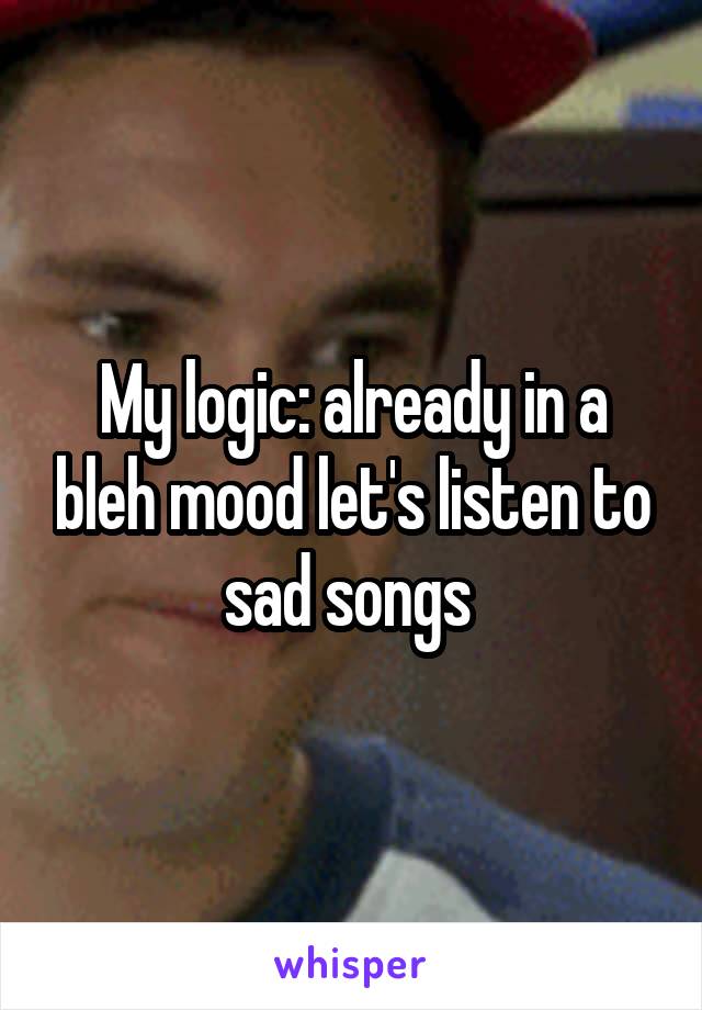 My logic: already in a bleh mood let's listen to sad songs 