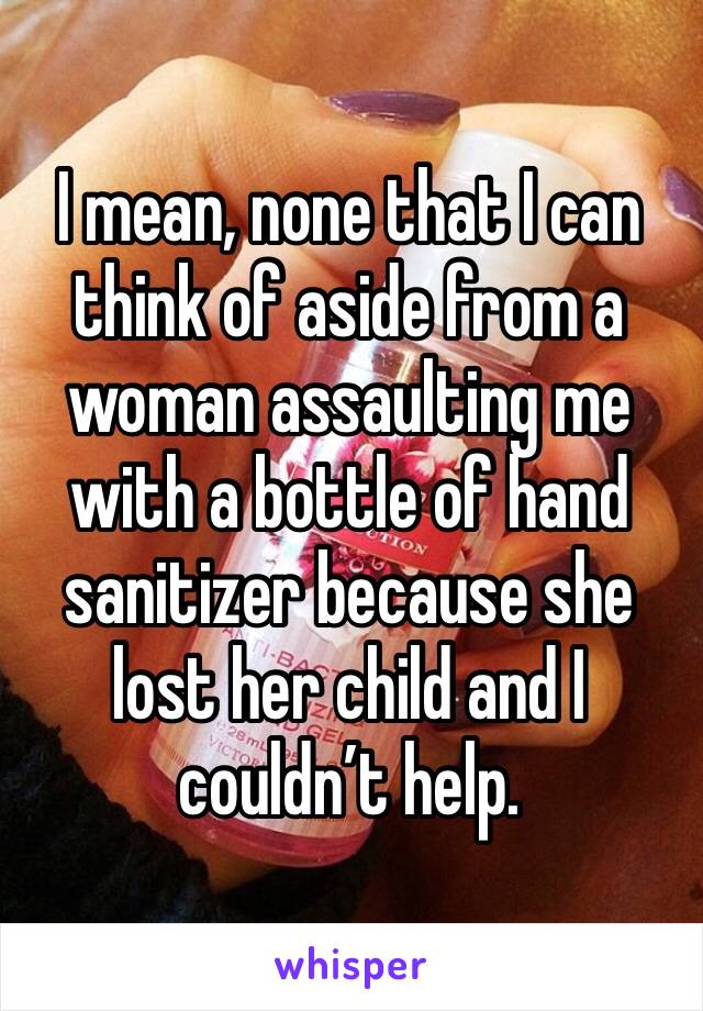 I mean, none that I can think of aside from a woman assaulting me with a bottle of hand sanitizer because she lost her child and I couldn’t help. 