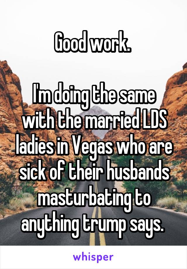 Good work. 

I'm doing the same with the married LDS ladies in Vegas who are sick of their husbands masturbating to anything trump says. 