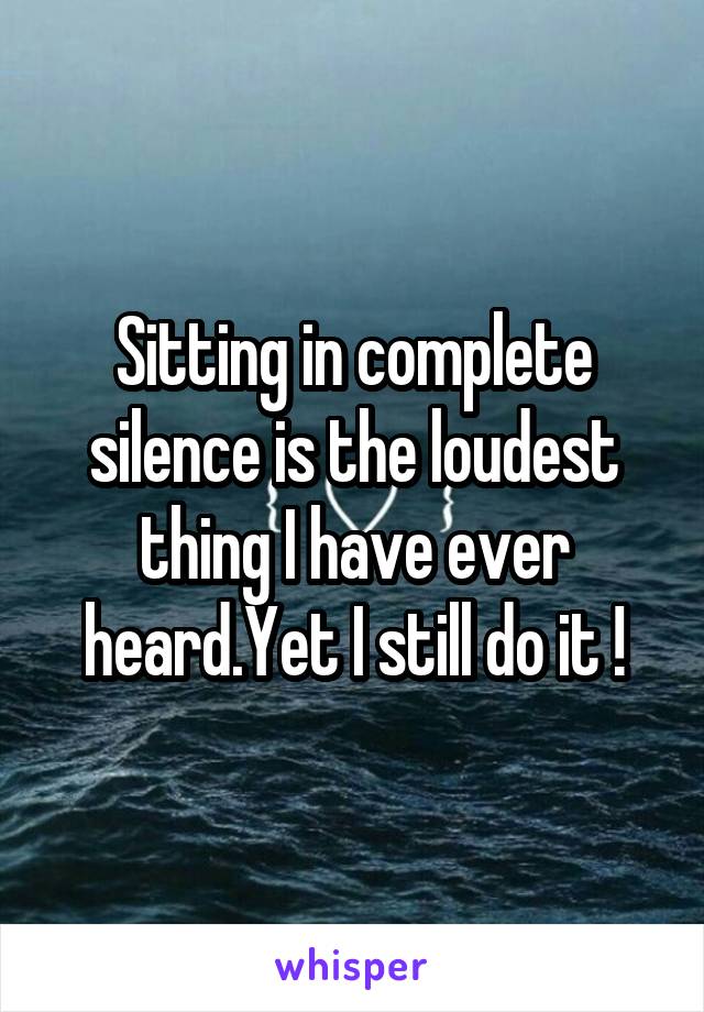 Sitting in complete silence is the loudest thing I have ever heard.Yet I still do it !