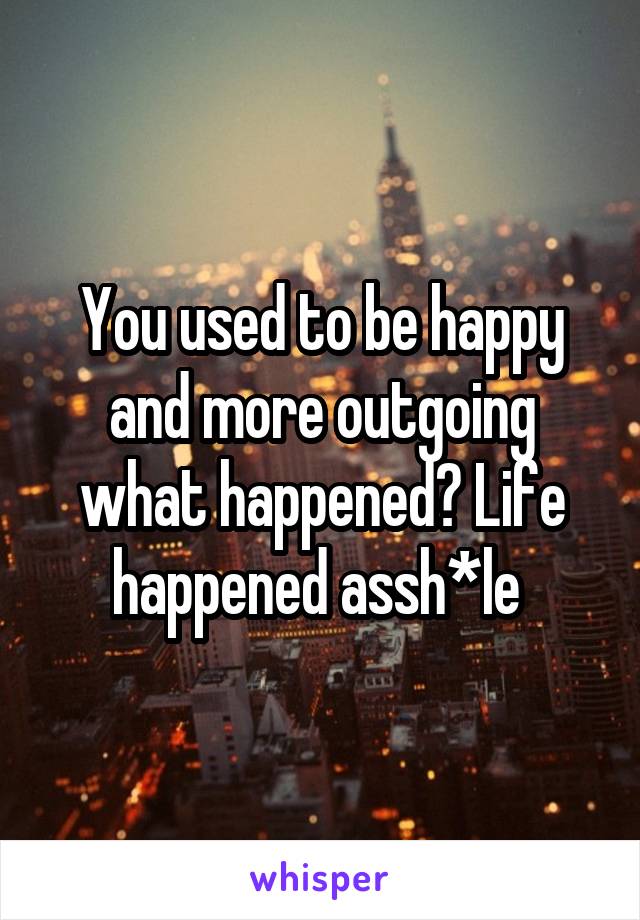 You used to be happy and more outgoing what happened? Life happened assh*le 