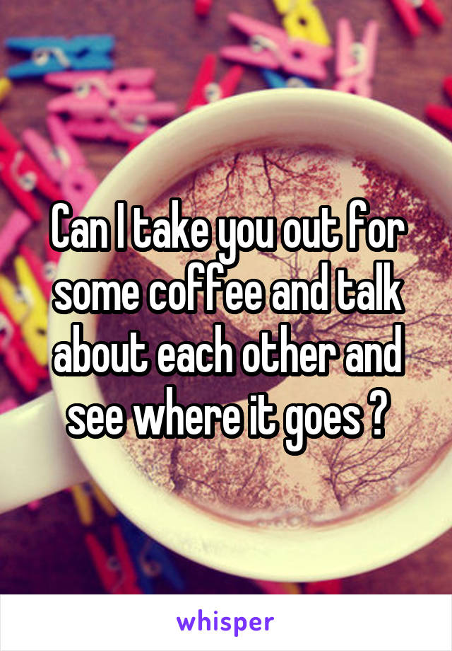 Can I take you out for some coffee and talk about each other and see where it goes ?