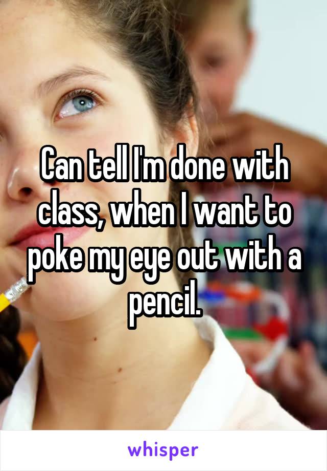 Can tell I'm done with class, when I want to poke my eye out with a pencil.