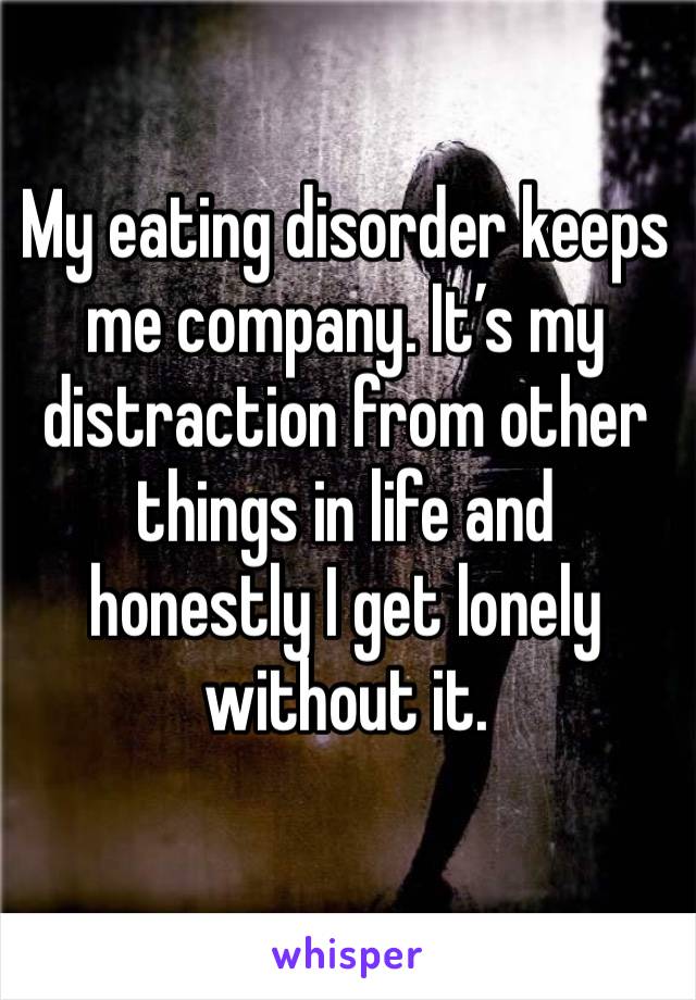 My eating disorder keeps me company. It’s my distraction from other things in life and honestly I get lonely without it. 