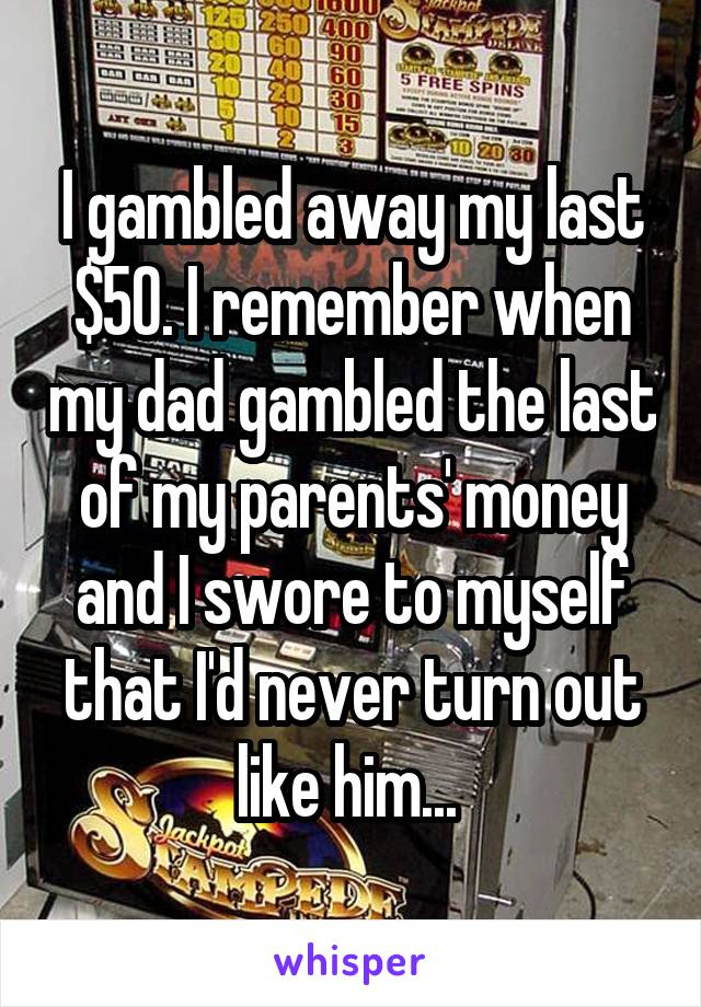 I gambled away my last $50. I remember when my dad gambled the last of my parents' money and I swore to myself that I'd never turn out like him... 
