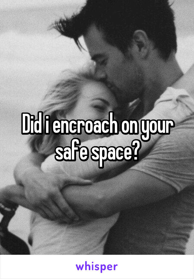 Did i encroach on your safe space?