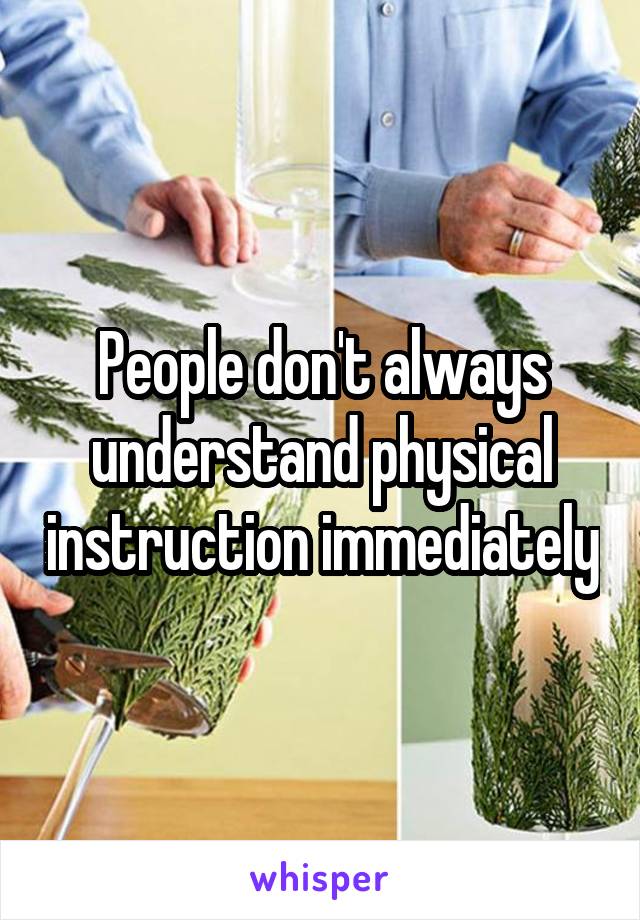People don't always understand physical instruction immediately
