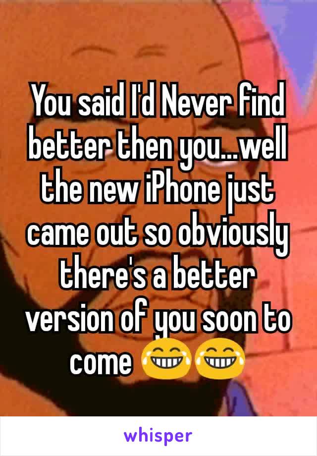 You said I'd Never find better then you...well the new iPhone just came out so obviously there's a better version of you soon to come 😂😂