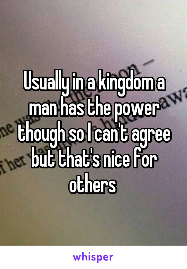 Usually in a kingdom a man has the power though so I can't agree but that's nice for others 