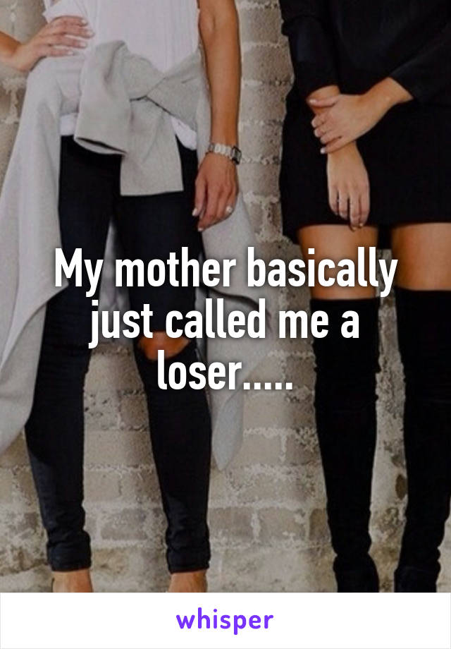 My mother basically just called me a loser.....