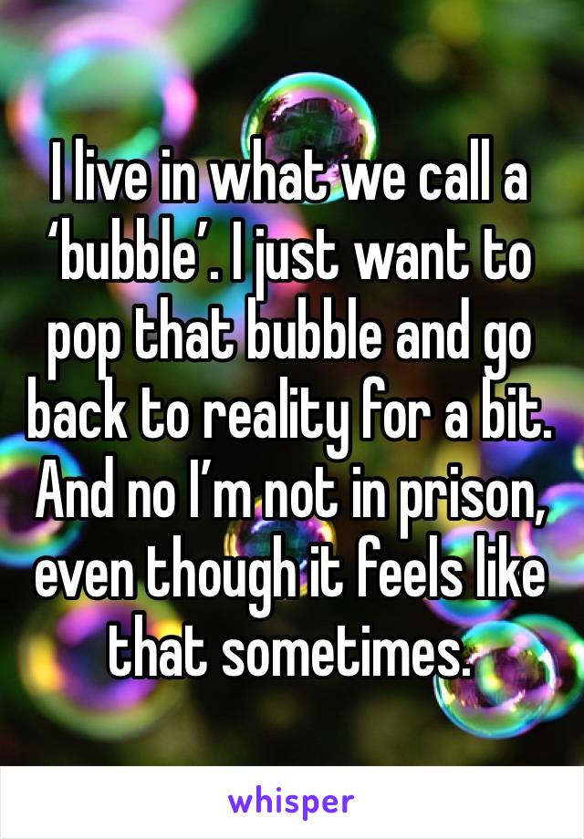 I live in what we call a ‘bubble’. I just want to pop that bubble and go back to reality for a bit. And no I’m not in prison, even though it feels like that sometimes.