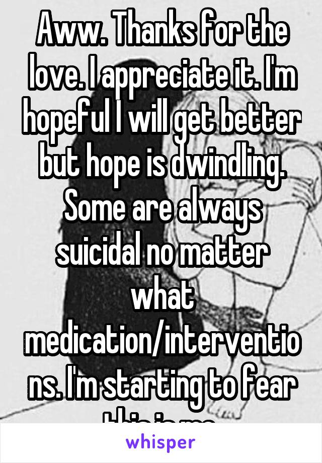 Aww. Thanks for the love. I appreciate it. I'm hopeful I will get better but hope is dwindling. Some are always suicidal no matter what medication/interventions. I'm starting to fear this is me.