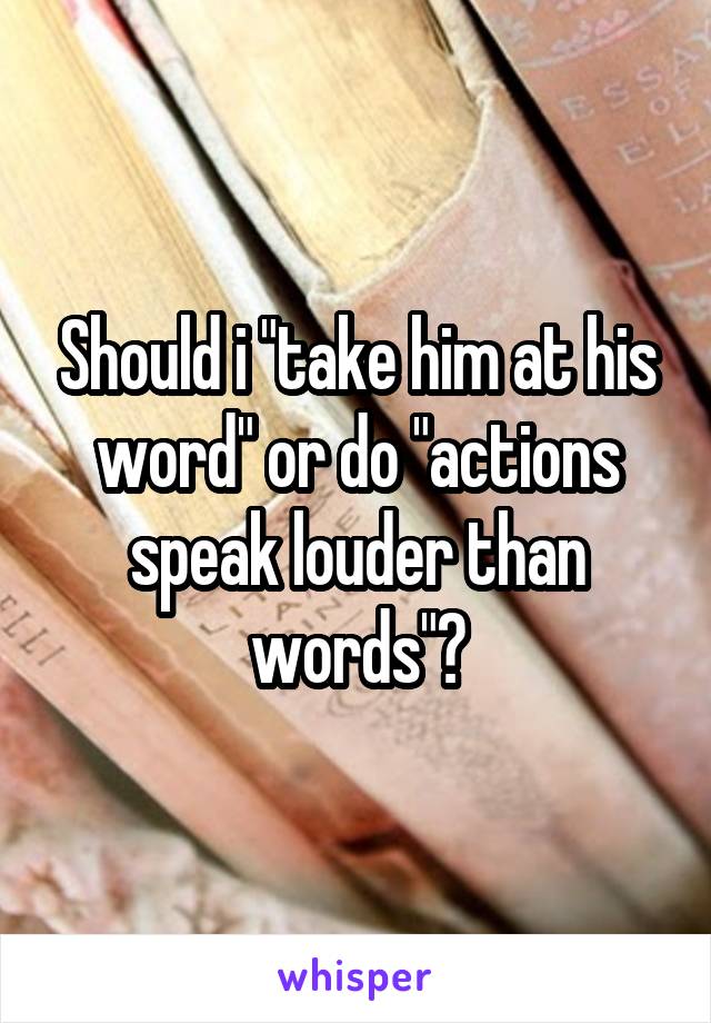 Should i "take him at his word" or do "actions speak louder than words"?