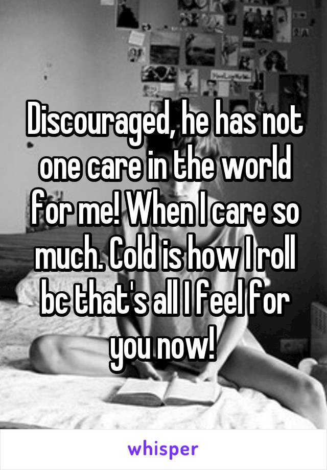 Discouraged, he has not one care in the world for me! When I care so much. Cold is how I roll bc that's all I feel for you now! 