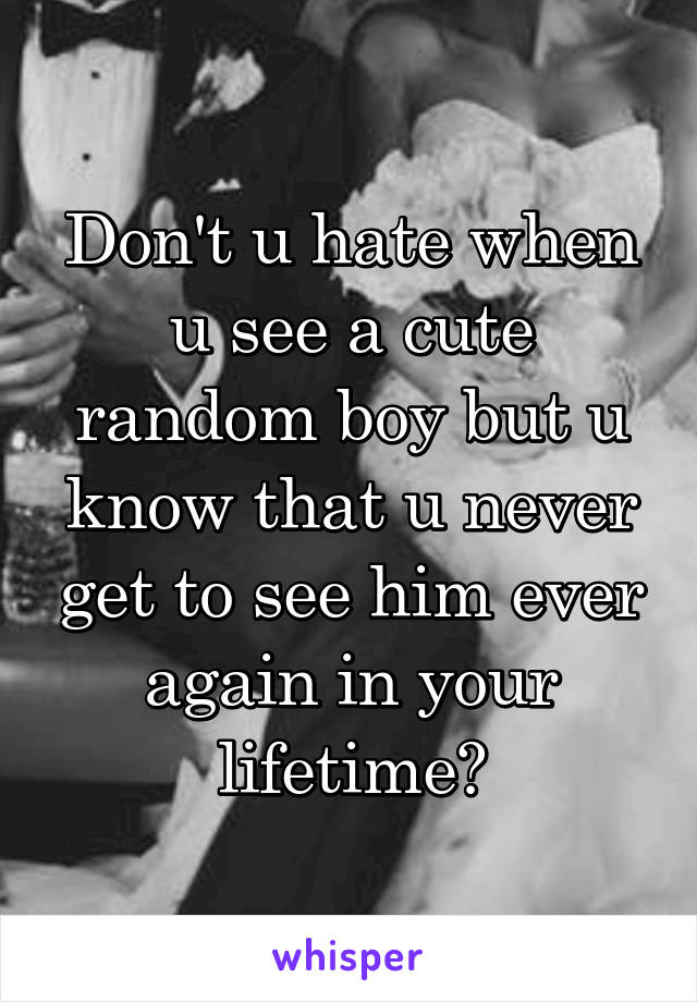 Don't u hate when u see a cute random boy but u know that u never get to see him ever again in your lifetime?