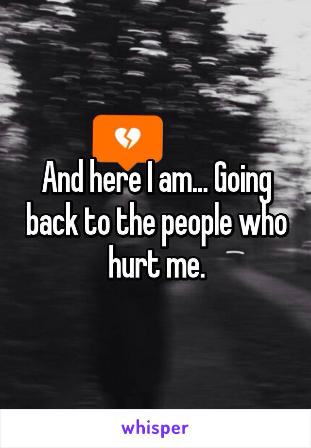 And here I am... Going back to the people who hurt me.