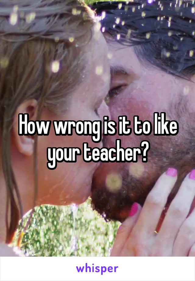 How wrong is it to like your teacher?