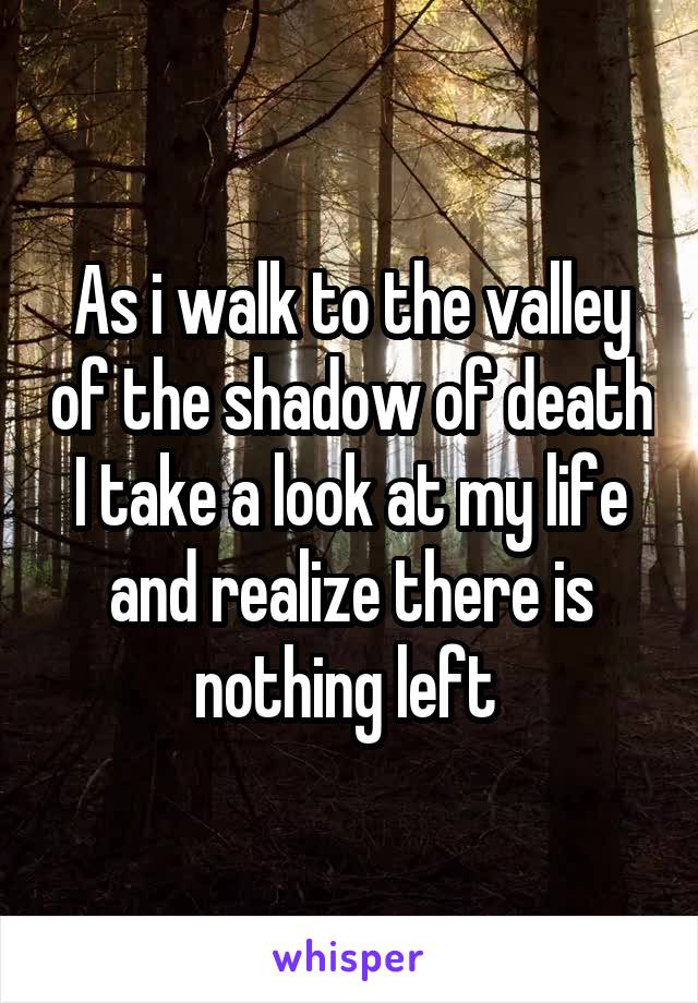 As i walk to the valley of the shadow of death I take a look at my life and realize there is nothing left 