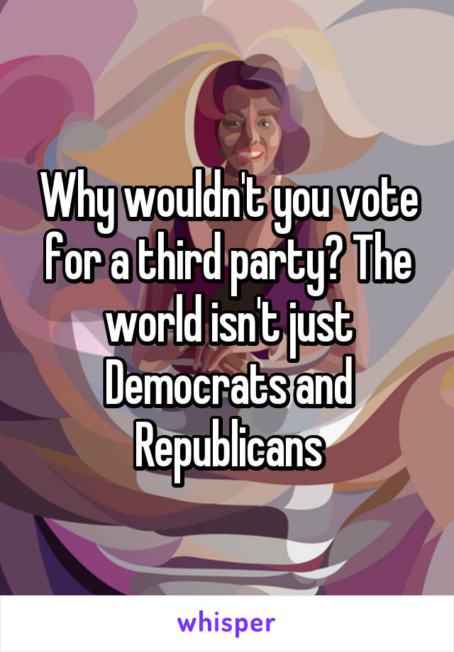 Why wouldn't you vote for a third party? The world isn't just Democrats and Republicans