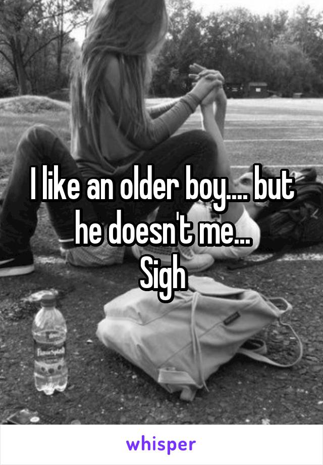 I like an older boy.... but he doesn't me...
Sigh