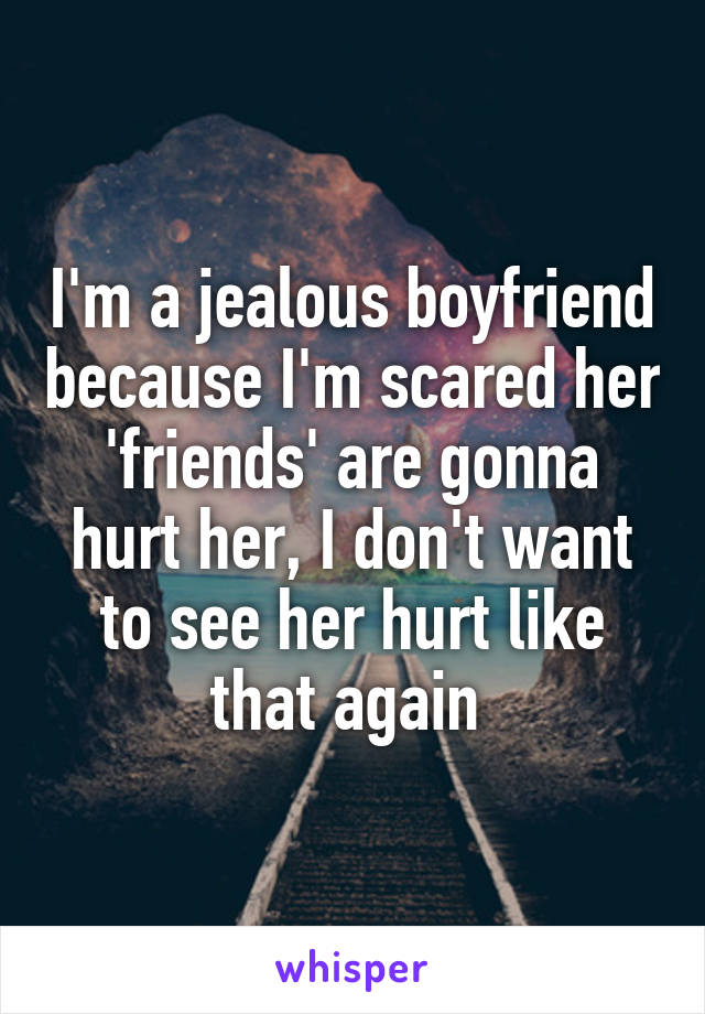 I'm a jealous boyfriend because I'm scared her 'friends' are gonna hurt her, I don't want to see her hurt like that again 