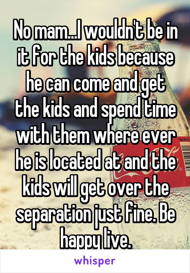 No mam...I wouldn't be in it for the kids because he can come and get the kids and spend time with them where ever he is located at and the kids will get over the separation just fine. Be happy live.
