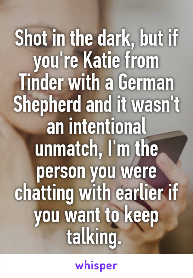 Shot in the dark, but if you're Katie from Tinder with a German Shepherd and it wasn't an intentional unmatch, I'm the person you were chatting with earlier if you want to keep talking. 