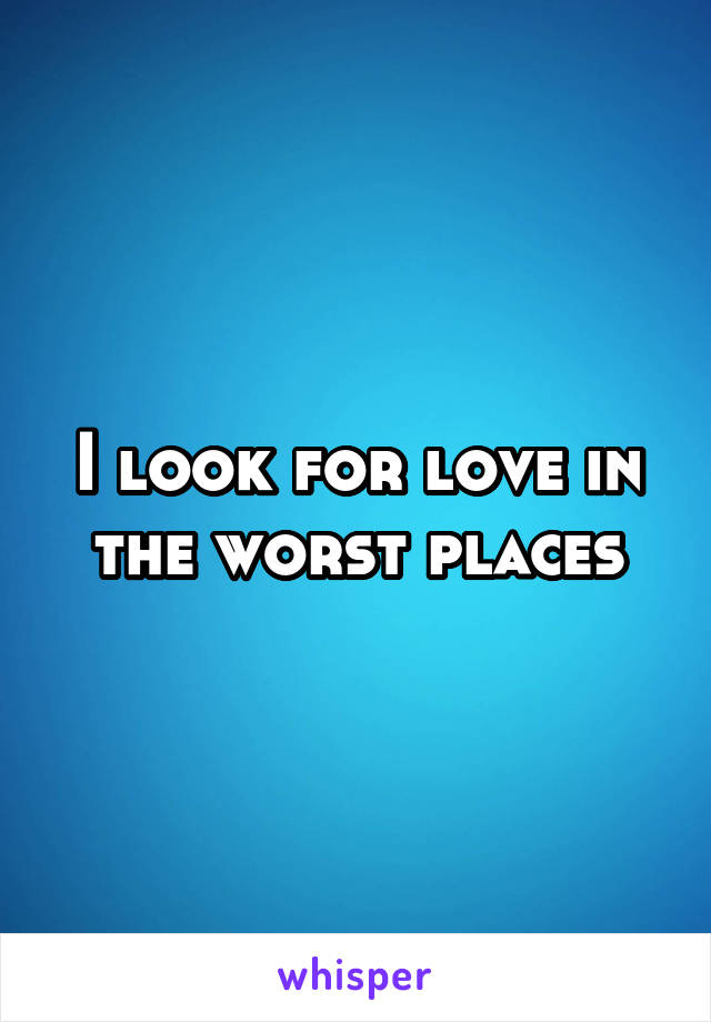 I look for love in the worst places