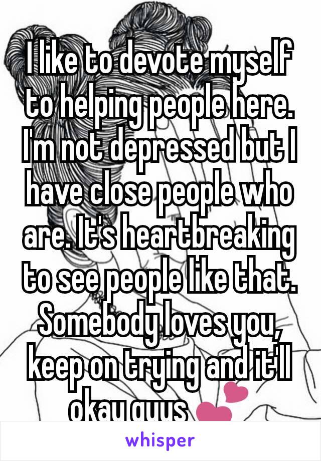 I like to devote myself to helping people here. I'm not depressed but I have close people who are. It's heartbreaking to see people like that. Somebody loves you, keep on trying and it'll okay guys 💕