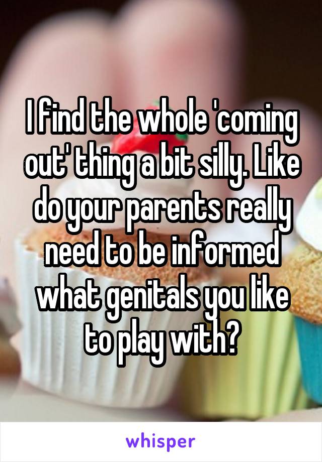 I find the whole 'coming out' thing a bit silly. Like do your parents really need to be informed what genitals you like to play with?