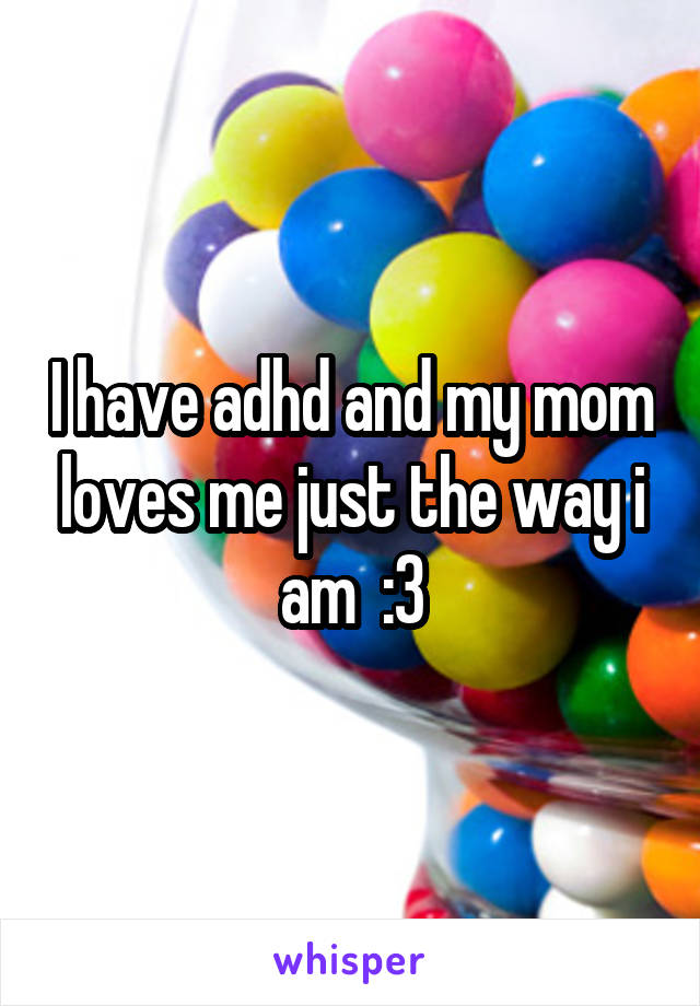 I have adhd and my mom loves me just the way i am  :3