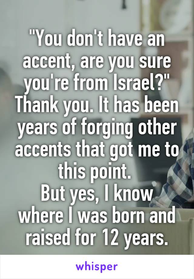"You don't have an accent, are you sure you're from Israel?" Thank you. It has been years of forging other accents that got me to this point. 
But yes, I know where I was born and raised for 12 years.