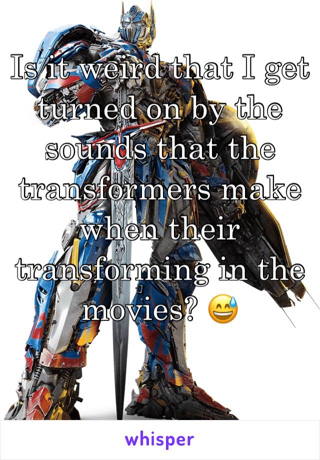 Is it weird that I get turned on by the sounds that the transformers make when their transforming in the movies? 😅