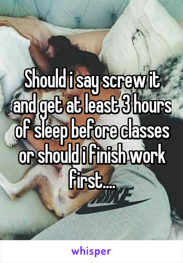 Should i say screw it and get at least 3 hours of sleep before classes or should i finish work first....