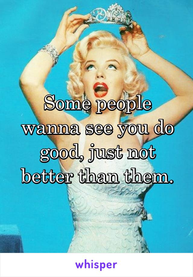 Some people wanna see you do good, just not better than them.