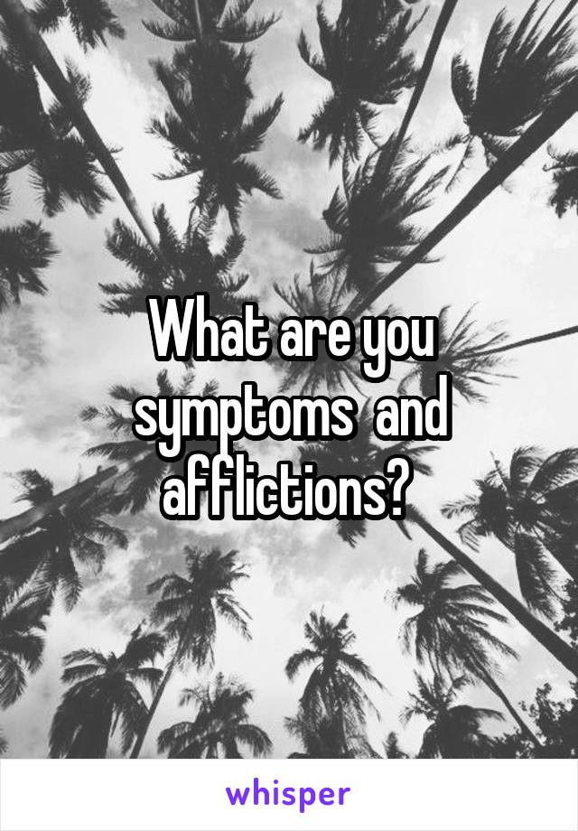 What are you symptoms  and afflictions? 